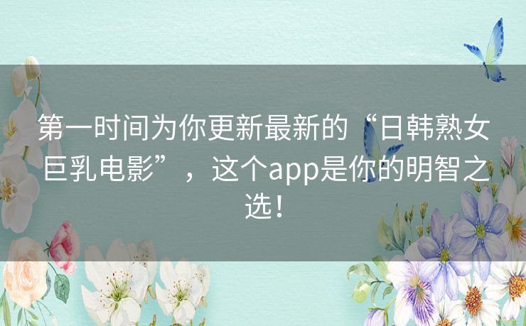 第一时间为你更新最新的“日韩熟女巨乳电影”，这个app是你的明智之选！