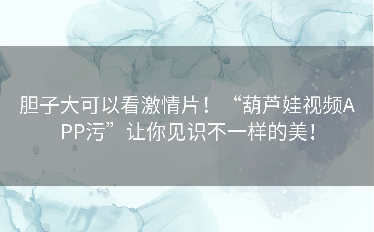 胆子大可以看激情片！“葫芦娃视频APP污”让你见识不一样的美！