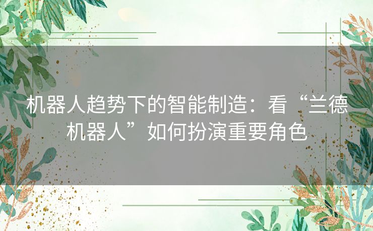 机器人趋势下的智能制造：看“兰德机器人”如何扮演重要角色