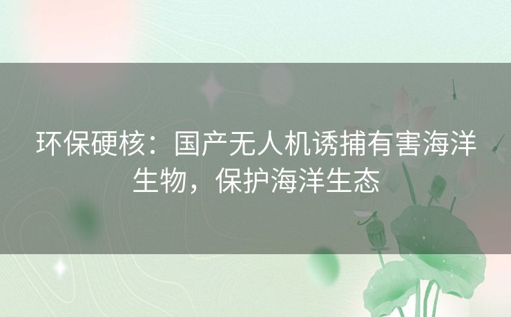 环保硬核：国产无人机诱捕有害海洋生物，保护海洋生态