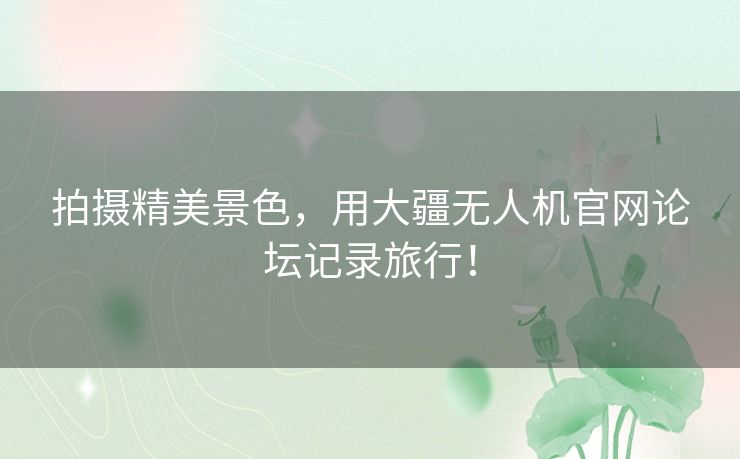 拍摄精美景色，用大疆无人机官网论坛记录旅行！