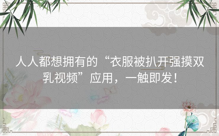 人人都想拥有的“衣服被扒开强摸双乳视频”应用，一触即发！