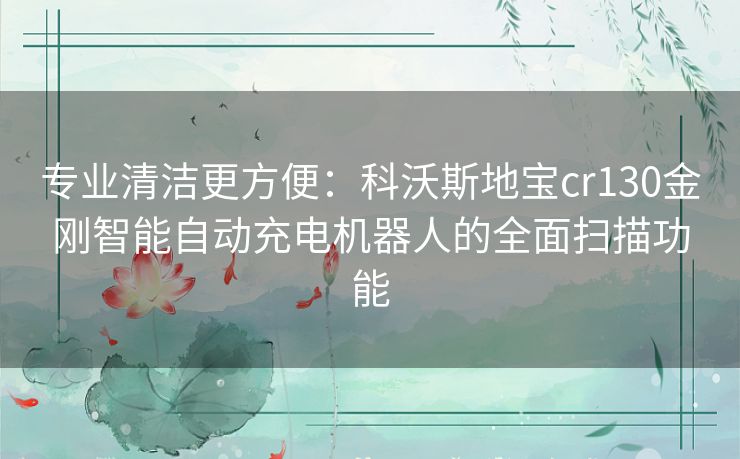 专业清洁更方便：科沃斯地宝cr130金刚智能自动充电机器人的全面扫描功能