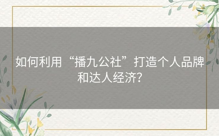 如何利用“播九公社”打造个人品牌和达人经济？
