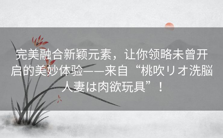 完美融合新颖元素，让你领略未曾开启的美妙体验——来自“桃吹リオ洗脳人妻は肉欲玩具”！