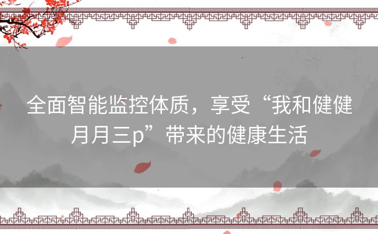 全面智能监控体质，享受“我和健健月月三p”带来的健康生活