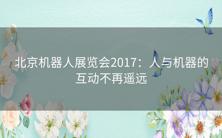 北京机器人展览会2017：人与机器的互动不再遥远