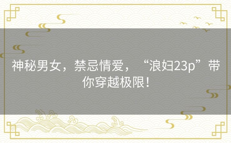 神秘男女，禁忌情爱，“浪妇23p”带你穿越极限！