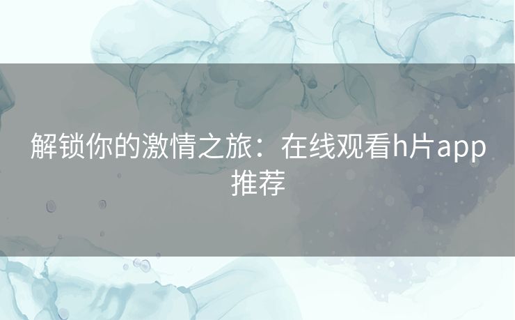 解锁你的激情之旅：在线观看h片app推荐