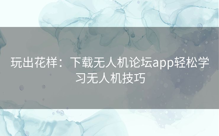 玩出花样：下载无人机论坛app轻松学习无人机技巧