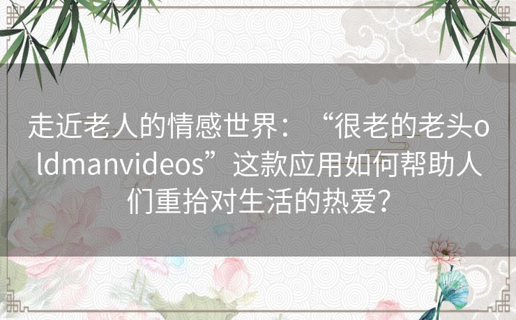走近老人的情感世界：“很老的老头oldmanvideos”这款应用如何帮助人们重拾对生活的热爱？
