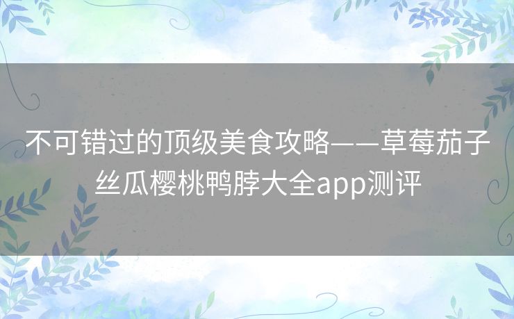 不可错过的顶级美食攻略——草莓茄子丝瓜樱桃鸭脖大全app测评