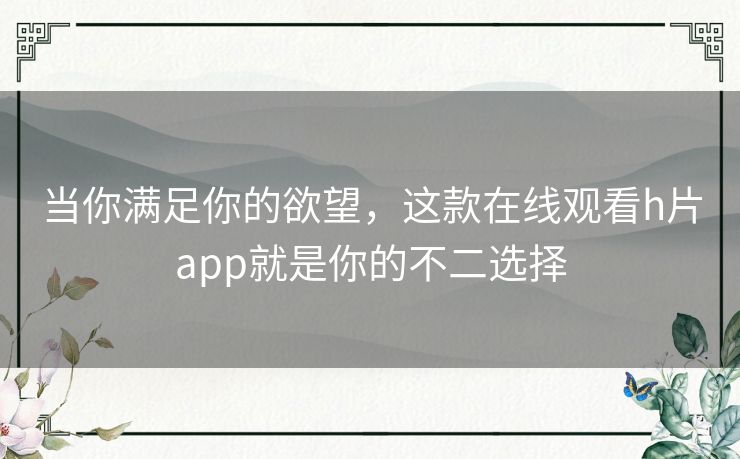 当你满足你的欲望，这款在线观看h片app就是你的不二选择