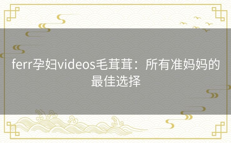 ferr孕妇videos毛茸茸：所有准妈妈的最佳选择