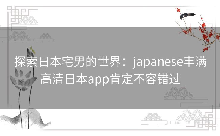探索日本宅男的世界：japanese丰满高清日本app肯定不容错过