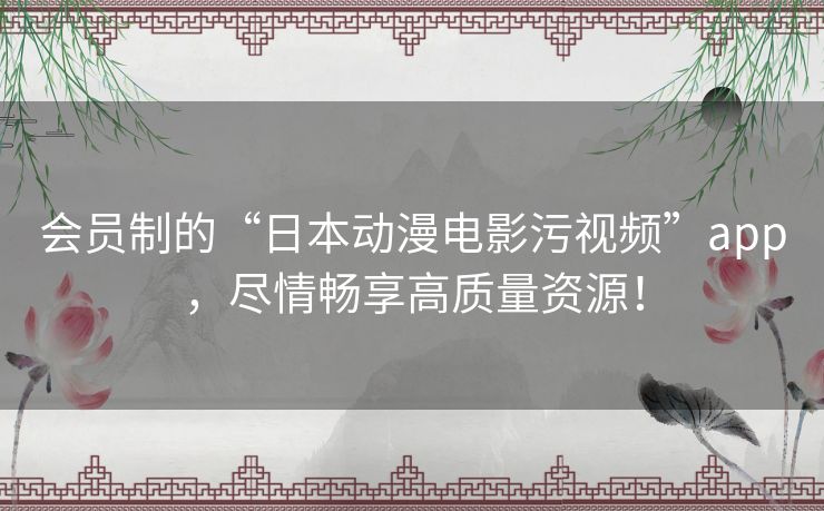 会员制的“日本动漫电影污视频”app，尽情畅享高质量资源！