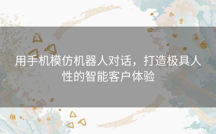 用手机模仿机器人对话，打造极具人性的智能客户体验