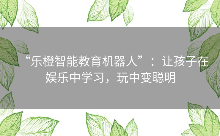 “乐橙智能教育机器人”：让孩子在娱乐中学习，玩中变聪明