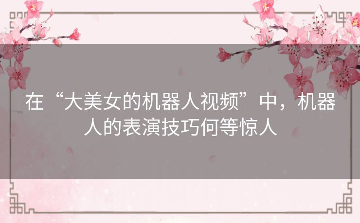 在“大美女的机器人视频”中，机器人的表演技巧何等惊人