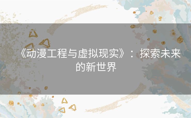《动漫工程与虚拟现实》：探索未来的新世界