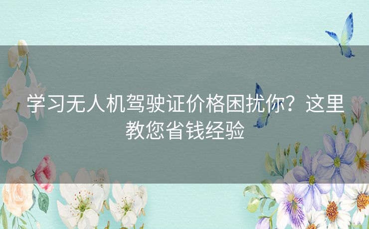 学习无人机驾驶证价格困扰你？这里教您省钱经验