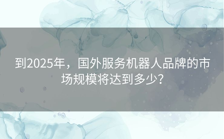 到2025年，国外服务机器人品牌的市场规模将达到多少？