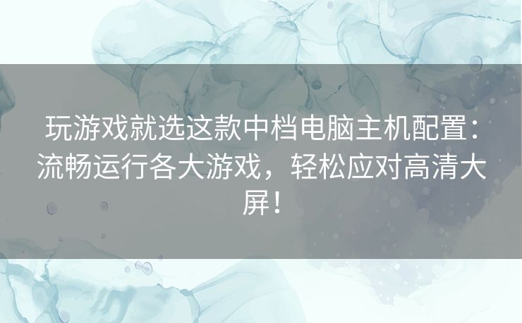 玩游戏就选这款中档电脑主机配置：流畅运行各大游戏，轻松应对高清大屏！