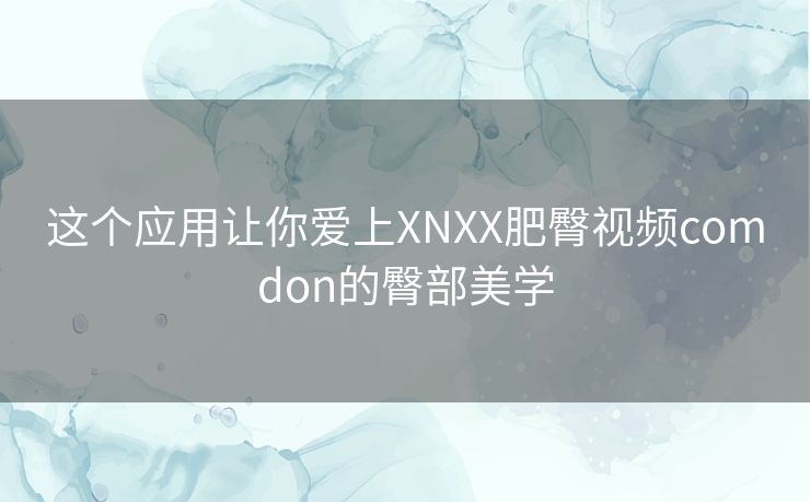 这个应用让你爱上XNXX肥臀视频comdon的臀部美学