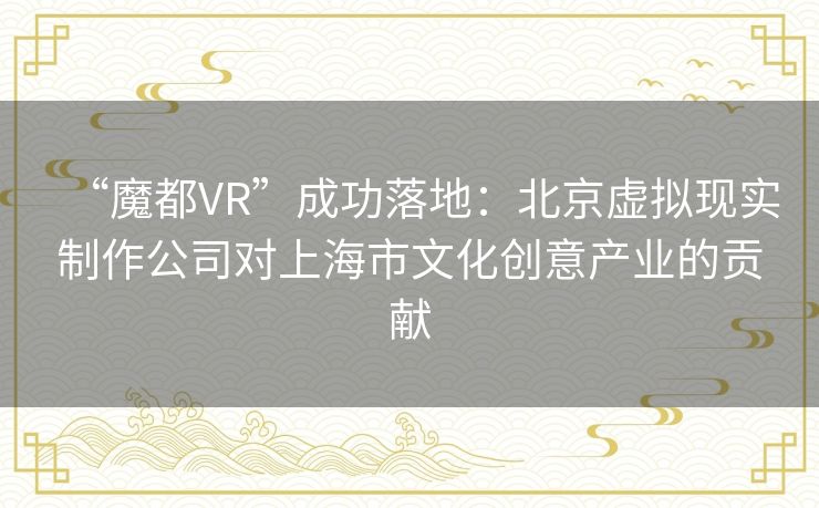 “魔都VR”成功落地：北京虚拟现实制作公司对上海市文化创意产业的贡献