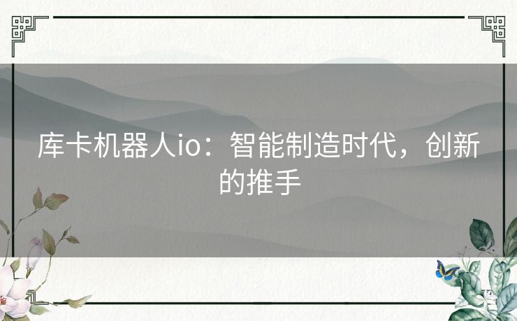 库卡机器人io：智能制造时代，创新的推手