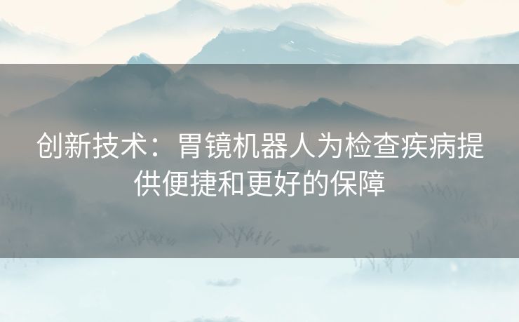 创新技术：胃镜机器人为检查疾病提供便捷和更好的保障