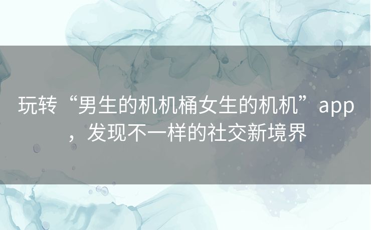 玩转“男生的机机桶女生的机机”app，发现不一样的社交新境界