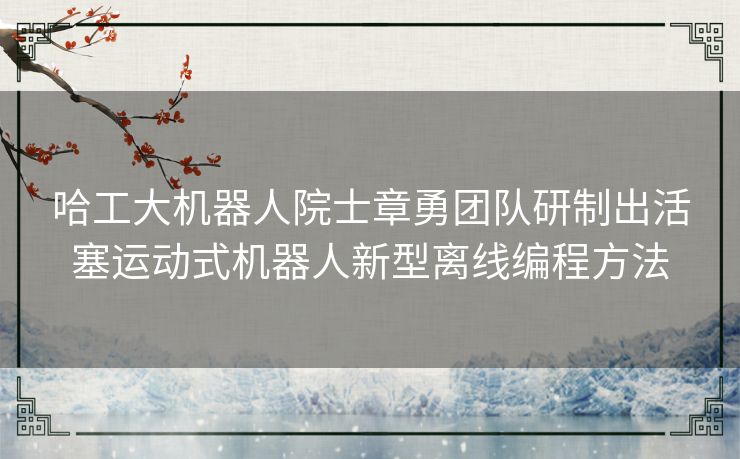 哈工大机器人院士章勇团队研制出活塞运动式机器人新型离线编程方法