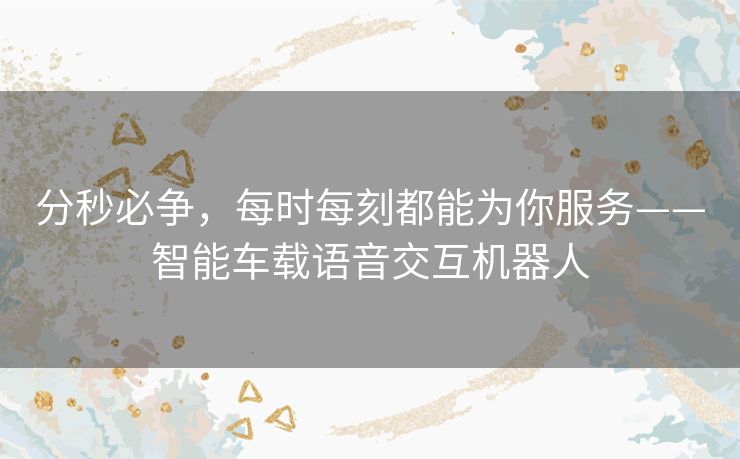 分秒必争，每时每刻都能为你服务——智能车载语音交互机器人