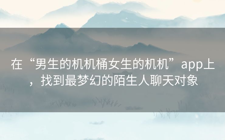 在“男生的机机桶女生的机机”app上，找到最梦幻的陌生人聊天对象
