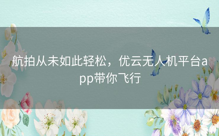 航拍从未如此轻松，优云无人机平台app带你飞行