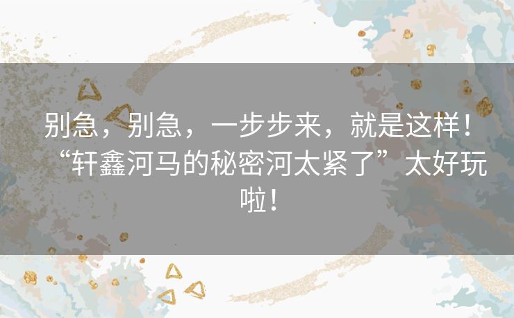 别急，别急，一步步来，就是这样！“轩鑫河马的秘密河太紧了”太好玩啦！
