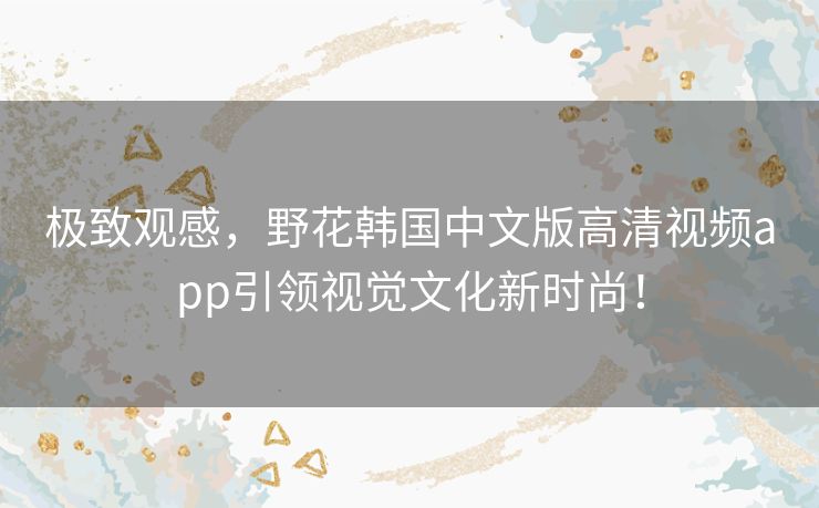 极致观感，野花韩国中文版高清视频app引领视觉文化新时尚！