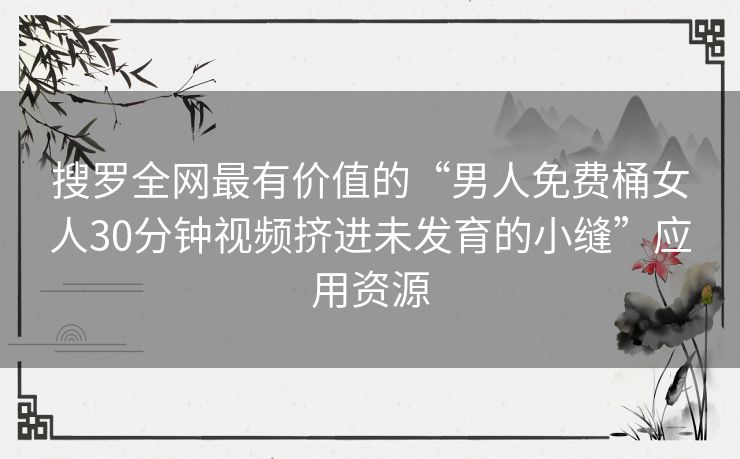 搜罗全网最有价值的“男人免费桶女人30分钟视频挤进未发育的小缝”应用资源