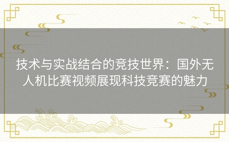 技术与实战结合的竞技世界：国外无人机比赛视频展现科技竞赛的魅力