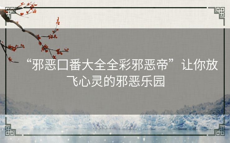“邪恶囗番大全全彩邪恶帝”让你放飞心灵的邪恶乐园