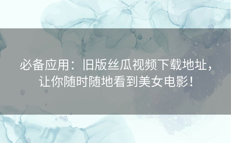 必备应用：旧版丝瓜视频下载地址，让你随时随地看到美女电影！