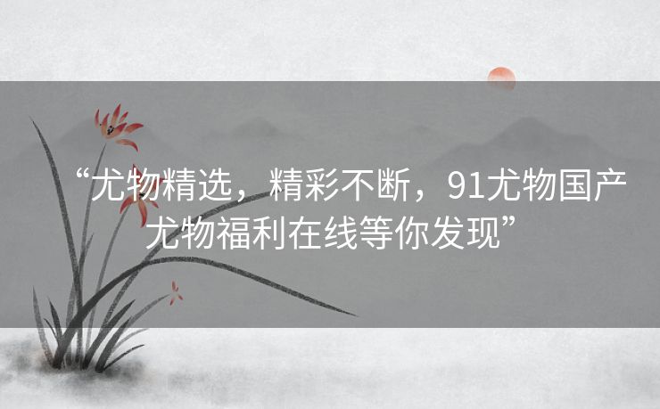 “尤物精选，精彩不断，91尤物国产尤物福利在线等你发现”