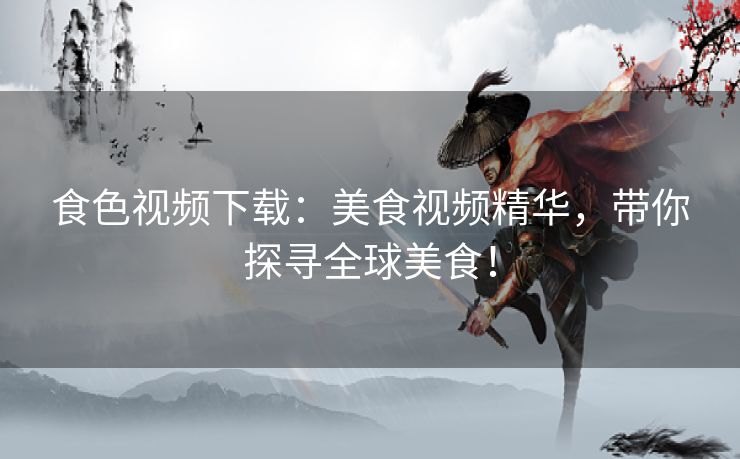 食色视频下载：美食视频精华，带你探寻全球美食！