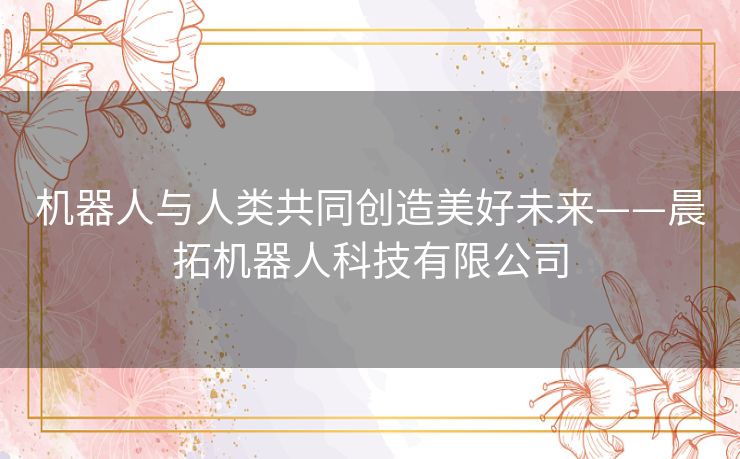 机器人与人类共同创造美好未来——晨拓机器人科技有限公司