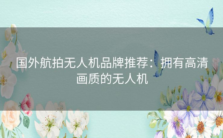 国外航拍无人机品牌推荐：拥有高清画质的无人机