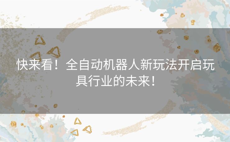 快来看！全自动机器人新玩法开启玩具行业的未来！