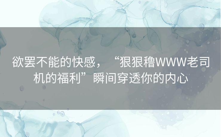 欲罢不能的快感，“狠狠穞WWW老司机的福利”瞬间穿透你的内心