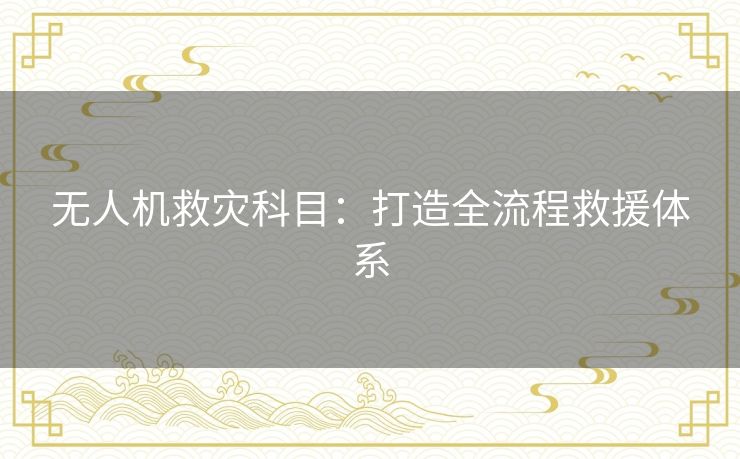 无人机救灾科目：打造全流程救援体系