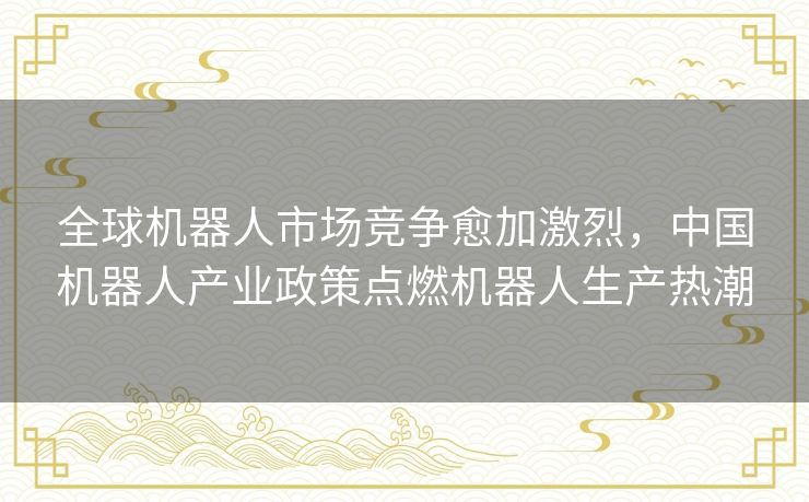 全球机器人市场竞争愈加激烈，中国机器人产业政策点燃机器人生产热潮